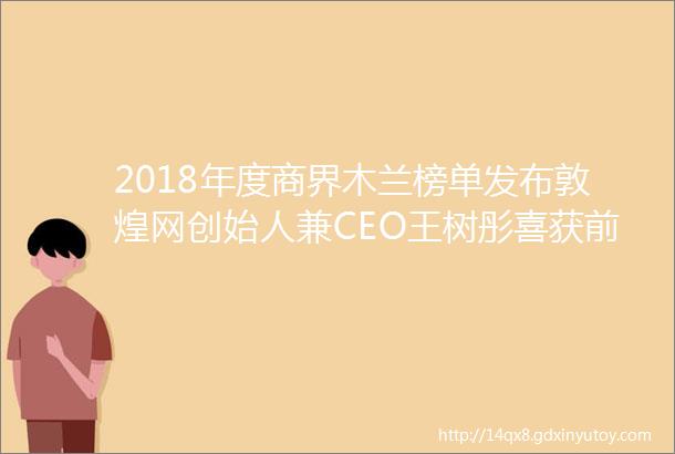 2018年度商界木兰榜单发布敦煌网创始人兼CEO王树彤喜获前列好评如潮